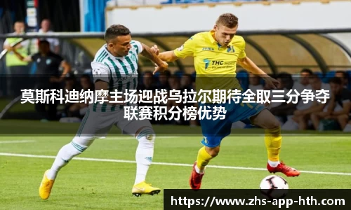 莫斯科迪纳摩主场迎战乌拉尔期待全取三分争夺联赛积分榜优势