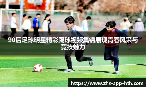 90后足球明星精彩踢球视频集锦展现青春风采与竞技魅力